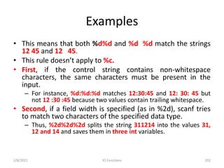Examples
• This means that both %d%d and %d %d match the strings
12 45 and 12 45.
• This rule doesn’t apply to %c.
• First, if the control string contains non-whitespace
characters, the same characters must be present in the
input.
– For instance, %d:%d:%d matches 12:30:45 and 12: 30: 45 but
not 12 :30 :45 because two values contain trailing whitespace.
• Second, if a field width is specified (as in %2d), scanf tries
to match two characters of the specified data type.
– Thus, %2d%2d%2d splits the string 311214 into the values 31,
12 and 14 and saves them in three int variables.
2/8/2021 IO Functions 202
 