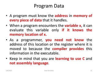 Program Data
• A program must know the address in memory of
every piece of data that it handles.
• When a program encounters the variable x, it can
evaluate this variable only if it knows the
memory location of x.
• As a programmer, you need not know the
address of this location or the register where it is
moved to because the compiler provides this
information in the executable.
• Keep in mind that you are learning to use C and
not assembly language.
2/8/2021 Data Variables 21
 