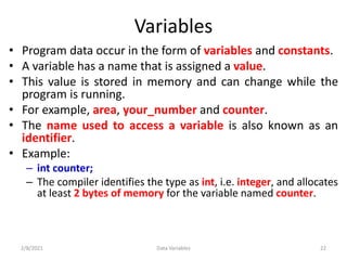 Variables
• Program data occur in the form of variables and constants.
• A variable has a name that is assigned a value.
• This value is stored in memory and can change while the
program is running.
• For example, area, your_number and counter.
• The name used to access a variable is also known as an
identifier.
• Example:
– int counter;
– The compiler identifies the type as int, i.e. integer, and allocates
at least 2 bytes of memory for the variable named counter.
2/8/2021 22
Data Variables
 