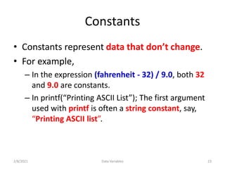 Constants
• Constants represent data that don’t change.
• For example,
– In the expression (fahrenheit - 32) / 9.0, both 32
and 9.0 are constants.
– In printf(“Printing ASCII List”); The first argument
used with printf is often a string constant, say,
“Printing ASCII list”.
2/8/2021 Data Variables 23
 
