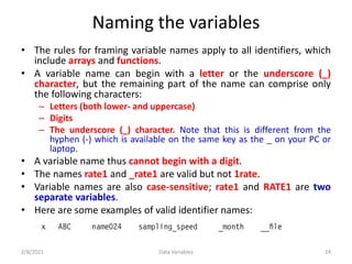 Naming the variables
• The rules for framing variable names apply to all identifiers, which
include arrays and functions.
• A variable name can begin with a letter or the underscore (_)
character, but the remaining part of the name can comprise only
the following characters:
– Letters (both lower- and uppercase)
– Digits
– The underscore (_) character. Note that this is different from the
hyphen (-) which is available on the same key as the _ on your PC or
laptop.
• A variable name thus cannot begin with a digit.
• The names rate1 and _rate1 are valid but not 1rate.
• Variable names are also case-sensitive; rate1 and RATE1 are two
separate variables.
• Here are some examples of valid identifier names:
2/8/2021 Data Variables 24
 