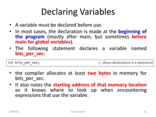 Declaring Variables
• A variable must be declared before use.
• In most cases, the declaration is made at the beginning of
the program (mostly after main, but sometimes before
main for global variables).
• The following statement declares a variable named
bits_per_sec:
• the compiler allocates at least two bytes in memory for
bits_per_sec.
• It also notes the starting address of that memory location
so it knows where to look up when encountering
expressions that use the variable.
2/8/2021 Data Variables 26
 