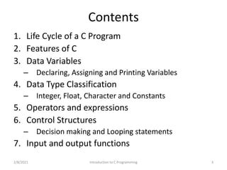 Contents
1. Life Cycle of a C Program
2. Features of C
3. Data Variables
– Declaring, Assigning and Printing Variables
4. Data Type Classification
– Integer, Float, Character and Constants
5. Operators and expressions
6. Control Structures
– Decision making and Looping statements
7. Input and output functions
2/8/2021 3
Introduction to C Programming
 
