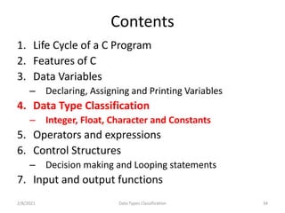 Contents
1. Life Cycle of a C Program
2. Features of C
3. Data Variables
– Declaring, Assigning and Printing Variables
4. Data Type Classification
– Integer, Float, Character and Constants
5. Operators and expressions
6. Control Structures
– Decision making and Looping statements
7. Input and output functions
2/8/2021 34
Data Types Classification
 
