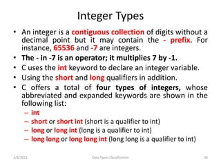 Integer Types
• An integer is a contiguous collection of digits without a
decimal point but it may contain the - prefix. For
instance, 65536 and -7 are integers.
• The - in -7 is an operator; it multiplies 7 by -1.
• C uses the int keyword to declare an integer variable.
• Using the short and long qualifiers in addition.
• C offers a total of four types of integers, whose
abbreviated and expanded keywords are shown in the
following list:
– int
– short or short int (short is a qualifier to int)
– long or long int (long is a qualifier to int)
– long long or long long int (long long is a qualifier to int)
2/8/2021 Data Types Classification 39
 