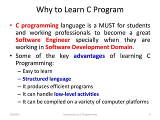 Why to Learn C Program
• C programming language is a MUST for students
and working professionals to become a great
Software Engineer specially when they are
working in Software Development Domain.
• Some of the key advantages of learning C
Programming:
– Easy to learn
– Structured language
– It produces efficient programs
– It can handle low-level activities
– It can be compiled on a variety of computer platforms
2/8/2021 Introduction to C Programming 4
 