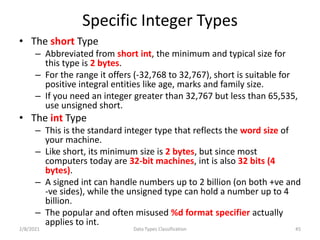 Specific Integer Types
• The short Type
– Abbreviated from short int, the minimum and typical size for
this type is 2 bytes.
– For the range it offers (-32,768 to 32,767), short is suitable for
positive integral entities like age, marks and family size.
– If you need an integer greater than 32,767 but less than 65,535,
use unsigned short.
• The int Type
– This is the standard integer type that reflects the word size of
your machine.
– Like short, its minimum size is 2 bytes, but since most
computers today are 32-bit machines, int is also 32 bits (4
bytes).
– A signed int can handle numbers up to 2 billion (on both +ve and
-ve sides), while the unsigned type can hold a number up to 4
billion.
– The popular and often misused %d format specifier actually
applies to int.
2/8/2021 Data Types Classification 45
 