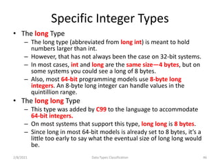 Specific Integer Types
• The long Type
– The long type (abbreviated from long int) is meant to hold
numbers larger than int.
– However, that has not always been the case on 32-bit systems.
– In most cases, int and long are the same size—4 bytes, but on
some systems you could see a long of 8 bytes.
– Also, most 64-bit programming models use 8-byte long
integers. An 8-byte long integer can handle values in the
quintillion range.
• The long long Type
– This type was added by C99 to the language to accommodate
64-bit integers.
– On most systems that support this type, long long is 8 bytes.
– Since long in most 64-bit models is already set to 8 bytes, it’s a
little too early to say what the eventual size of long long would
be.
2/8/2021 Data Types Classification 46
 
