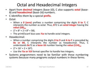 Octal and Hexadecimal Integers
• Apart from decimal integers (base-10), C also supports octal (base-
8) and hexadecimal (base-16) numbers.
• C identifies them by a special prefix.
• Octal:
– When a 0 (zero) prefixes a number comprising the digits 0 to 7, C
interprets the number as octal. Thus, 072 is an octal integer having the
value (58)10
– (7 × 81 + 2 × 80 = 58).
– The printf/scanf duo uses %o to handle octal integers.
• Hexadecimal:
– When a number comprising the digits 0 to 9 and A to F is preceded by
0x or 0X, C interprets the number as hexadecimal. Thus, C
understands 0x72 as a base-16 number having the value (114)10
– (7 × 161 + 2 × 160).
– Use the %x or %X format specifier to handle hex integers.
• Systems programmers need to be familiar with these numbering
systems because many programs output numbers in these forms.
2/8/2021 Data Types Classification 47
 