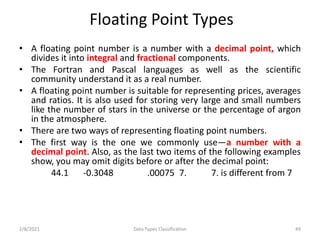 Floating Point Types
• A floating point number is a number with a decimal point, which
divides it into integral and fractional components.
• The Fortran and Pascal languages as well as the scientific
community understand it as a real number.
• A floating point number is suitable for representing prices, averages
and ratios. It is also used for storing very large and small numbers
like the number of stars in the universe or the percentage of argon
in the atmosphere.
• There are two ways of representing floating point numbers.
• The first way is the one we commonly use—a number with a
decimal point. Also, as the last two items of the following examples
show, you may omit digits before or after the decimal point:
44.1 -0.3048 .00075 7. 7. is different from 7
2/8/2021 Data Types Classification 49
 