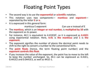 Floating Point Types
• The second way is to use the exponential or scientific notation.
• This notation uses two components— mantissa and exponent—
separated by the letter E or e.
• It is expressed in this general form:
mantissa E exponent Can use e instead of E
• The mantissa, which is an integer or real number, is multiplied by 10 with
the exponent as its power.
• For instance, 44.1 is equivalent to 4.41X101, so it is expressed as 4.41E1
using exponential notation. Here, 4.41 is the mantissa and 1 is the
exponent.
• The exponent signifies the number of places the decimal point needs to
shift to the right to convert a number to the conventional form.
• The point floats (hence, the term floating point number) and the
exponent controls this float.
• If you increase the value of the exponent, the point has to move to the left
to keep the number unchanged. So, 44.1 can be expressed as 4.41E1,
0.441E2 and 0.0441E3, as well as 441E-1.
2/8/2021 Data Types Classification 50
 