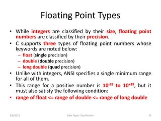 Floating Point Types
• While integers are classified by their size, floating point
numbers are classified by their precision.
• C supports three types of floating point numbers whose
keywords are noted below:
– float (single precision)
– double (double precision)
– long double (quad precision)
• Unlike with integers, ANSI specifies a single minimum range
for all of them.
• This range for a positive number is 10-38 to 10+38, but it
must also satisfy the following condition:
• range of float <= range of double <= range of long double
2/8/2021 Data Types Classification 53
 