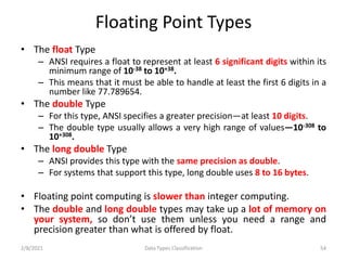 Floating Point Types
• The float Type
– ANSI requires a float to represent at least 6 significant digits within its
minimum range of 10-38 to 10+38.
– This means that it must be able to handle at least the first 6 digits in a
number like 77.789654.
• The double Type
– For this type, ANSI specifies a greater precision—at least 10 digits.
– The double type usually allows a very high range of values—10-308 to
10+308.
• The long double Type
– ANSI provides this type with the same precision as double.
– For systems that support this type, long double uses 8 to 16 bytes.
• Floating point computing is slower than integer computing.
• The double and long double types may take up a lot of memory on
your system, so don’t use them unless you need a range and
precision greater than what is offered by float.
2/8/2021 Data Types Classification 54
 