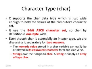 Character Type (char)
• C supports the char data type which is just wide
enough to hold the values of the computer’s character
set.
• It use the 8-bit ASCII character set, so char by
definition is one byte wide.
• Even though char is essentially an integer type, we are
discussing it separately for two reasons:
– The numeric value stored in a char variable can easily be
displayed in its equivalent character form and vice versa.
– Strings owe their origin to char. A string is simply an array
of type char.
2/8/2021 Data Types Classification 57
 