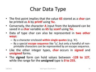 Char Data Type
• The first point implies that the value 65 stored as a char can
be printed as A by printf using %c.
• Conversely, the character A input from the keyboard can be
saved in a char variable as 65 by scanf using %c.
• Data of type char can also be represented in two other
ways:
– By a character enclosed within single quotes (e.g. ‘A’).
– By a special escape sequence like ‘c’, but only a handful of non-
printable characters can be represented by an escape sequence.
• Like the other integer types, char occurs in signed and
unsigned forms.
• The signed form can hold values between -128 to 127,
while the range for the unsigned type is 0 to 255.
2/8/2021 Data Types Classification 58
 