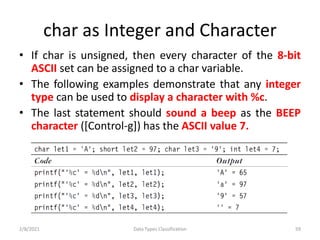 char as Integer and Character
• If char is unsigned, then every character of the 8-bit
ASCII set can be assigned to a char variable.
• The following examples demonstrate that any integer
type can be used to display a character with %c.
• The last statement should sound a beep as the BEEP
character ([Control-g]) has the ASCII value 7.
2/8/2021 Data Types Classification 59
 