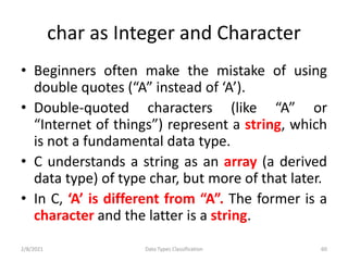 char as Integer and Character
• Beginners often make the mistake of using
double quotes (“A” instead of ‘A’).
• Double-quoted characters (like “A” or
“Internet of things”) represent a string, which
is not a fundamental data type.
• C understands a string as an array (a derived
data type) of type char, but more of that later.
• In C, ‘A’ is different from “A”. The former is a
character and the latter is a string.
2/8/2021 Data Types Classification 60
 