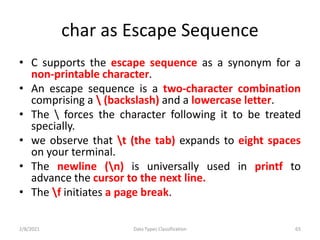 char as Escape Sequence
• C supports the escape sequence as a synonym for a
non-printable character.
• An escape sequence is a two-character combination
comprising a  (backslash) and a lowercase letter.
• The  forces the character following it to be treated
specially.
• we observe that t (the tab) expands to eight spaces
on your terminal.
• The newline (n) is universally used in printf to
advance the cursor to the next line.
• The f initiates a page break.
2/8/2021 Data Types Classification 65
 