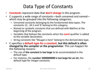 Data Type of Constants
• Constants represent data that don’t change in the program.
• C supports a wide range of constants—both unnamed and named—
which may be grouped into the following categories:
– Unnamed constants belonging to the fundamental data types. The
constants 12, -34.5 and ‘A’ belong to this category.
– Named or symbolic constants that are defined with #define at the
beginning of the program.
– Variables that behave like constants when the const qualifier is added
to the variable declaration.
– String constants like “Nougat is here” belong to the derived data type.
• C specifies a default type for a constant, but this default is often
changed by the compiler or the programmer. This can happen for
the following reasons:
– The size of the constant is too large to be accommodated in the
default type.
– For instance, the number 5000000000 is too large for an int, the
default type for integer constants.
2/8/2021 Data Types Classification 68
 