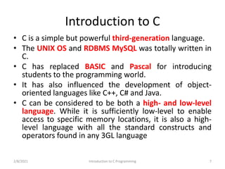 Introduction to C
• C is a simple but powerful third-generation language.
• The UNIX OS and RDBMS MySQL was totally written in
C.
• C has replaced BASIC and Pascal for introducing
students to the programming world.
• It has also influenced the development of object-
oriented languages like C++, C# and Java.
• C can be considered to be both a high- and low-level
language. While it is sufficiently low-level to enable
access to specific memory locations, it is also a high-
level language with all the standard constructs and
operators found in any 3GL language
2/8/2021 7
Introduction to C Programming
 