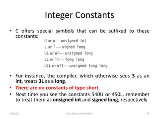 Integer Constants
• C offers special symbols that can be suffixed to these
constants:
• For instance, the compiler, which otherwise sees 3 as an
int, treats 3L as a long.
• There are no constants of type short.
• Next time you see the constants 540U or 450L, remember
to treat them as unsigned int and signed long, respectively
2/8/2021 Data Types Classification 70
 