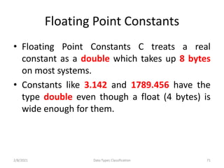 Floating Point Constants
• Floating Point Constants C treats a real
constant as a double which takes up 8 bytes
on most systems.
• Constants like 3.142 and 1789.456 have the
type double even though a float (4 bytes) is
wide enough for them.
2/8/2021 Data Types Classification 71
 