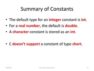 Summary of Constants
• The default type for an integer constant is int.
• For a real number, the default is double.
• A character constant is stored as an int.
• C doesn’t support a constant of type short.
2/8/2021 Data Types Classification 73
 