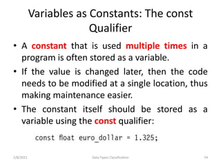 Variables as Constants: The const
Qualifier
• A constant that is used multiple times in a
program is often stored as a variable.
• If the value is changed later, then the code
needs to be modified at a single location, thus
making maintenance easier.
• The constant itself should be stored as a
variable using the const qualifier:
2/8/2021 Data Types Classification 74
 