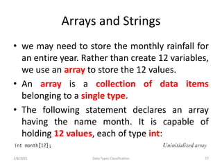 Arrays and Strings
• we may need to store the monthly rainfall for
an entire year. Rather than create 12 variables,
we use an array to store the 12 values.
• An array is a collection of data items
belonging to a single type.
• The following statement declares an array
having the name month. It is capable of
holding 12 values, each of type int:
2/8/2021 Data Types Classification 77
 