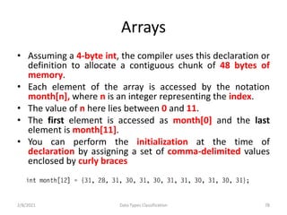 Arrays
• Assuming a 4-byte int, the compiler uses this declaration or
definition to allocate a contiguous chunk of 48 bytes of
memory.
• Each element of the array is accessed by the notation
month[n], where n is an integer representing the index.
• The value of n here lies between 0 and 11.
• The first element is accessed as month[0] and the last
element is month[11].
• You can perform the initialization at the time of
declaration by assigning a set of comma-delimited values
enclosed by curly braces
2/8/2021 Data Types Classification 78
 