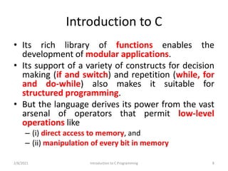Introduction to C
• Its rich library of functions enables the
development of modular applications.
• Its support of a variety of constructs for decision
making (if and switch) and repetition (while, for
and do-while) also makes it suitable for
structured programming.
• But the language derives its power from the vast
arsenal of operators that permit low-level
operations like
– (i) direct access to memory, and
– (ii) manipulation of every bit in memory
2/8/2021 Introduction to C Programming 8
 