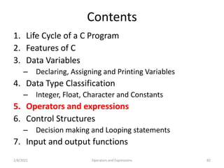 Contents
1. Life Cycle of a C Program
2. Features of C
3. Data Variables
– Declaring, Assigning and Printing Variables
4. Data Type Classification
– Integer, Float, Character and Constants
5. Operators and expressions
6. Control Structures
– Decision making and Looping statements
7. Input and output functions
2/8/2021 82
Operators and Expressions
 