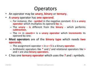 Operators
• An operator may be unary, binary or ternary.
• A unary operator has one operand.
– For instance, the - symbol in the negative constant -5 is a unary
operator which multiplies its operand by -1.
– The unary - is different from the binary - which performs
subtraction.
– The ++ in count++ is a unary operator which increments its
operand by one.
• Most operators are of the binary type which needs two
operands.
– The assignment operator = in x = 5 is a binary operator.
– Arithmetic operators like * and / and relational operators like >
and < are also binary operators.
• C has one ternary operator which uses the ? and : symbols.
2/8/2021 Operators and Expressions 85
 