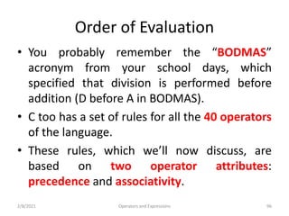 Order of Evaluation
• You probably remember the “BODMAS”
acronym from your school days, which
specified that division is performed before
addition (D before A in BODMAS).
• C too has a set of rules for all the 40 operators
of the language.
• These rules, which we’ll now discuss, are
based on two operator attributes:
precedence and associativity.
2/8/2021 Operators and Expressions 96
 