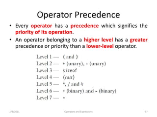 Operator Precedence
• Every operator has a precedence which signifies the
priority of its operation.
• An operator belonging to a higher level has a greater
precedence or priority than a lower-level operator.
2/8/2021 Operators and Expressions 97
 