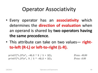 Operator Associativity
• Every operator has an associativity which
determines the direction of evaluation when
an operand is shared by two operators having
the same precedence.
• This attribute can take on two values— right-
to-left (R-L) or left-to-right (L-R).
2/8/2021 Operators and Expressions 99
 