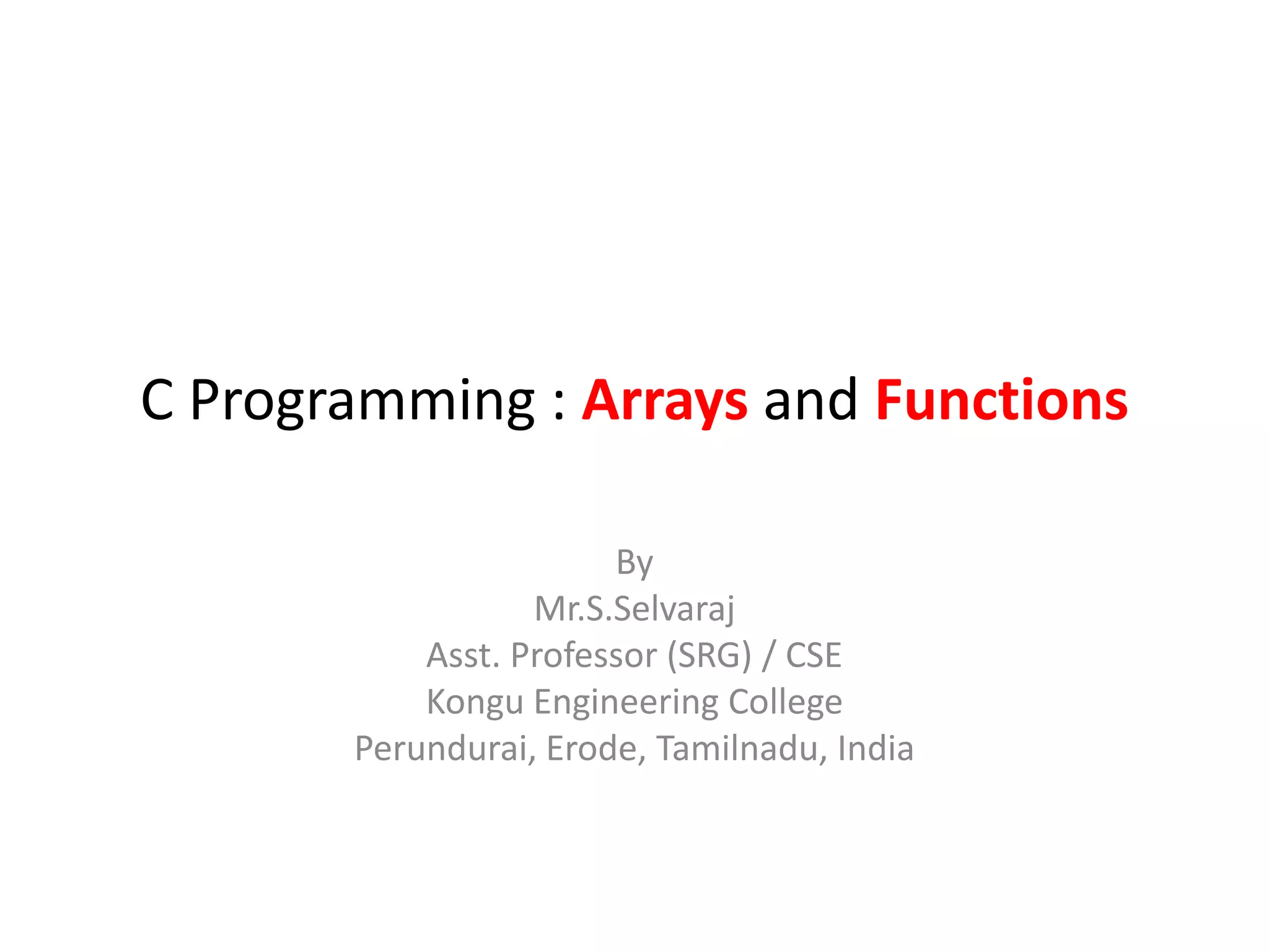 C Programming : Arrays and Functions
By
Mr.S.Selvaraj
Asst. Professor (SRG) / CSE
Kongu Engineering College
Perundurai, Erode, Tamilnadu, India
 
