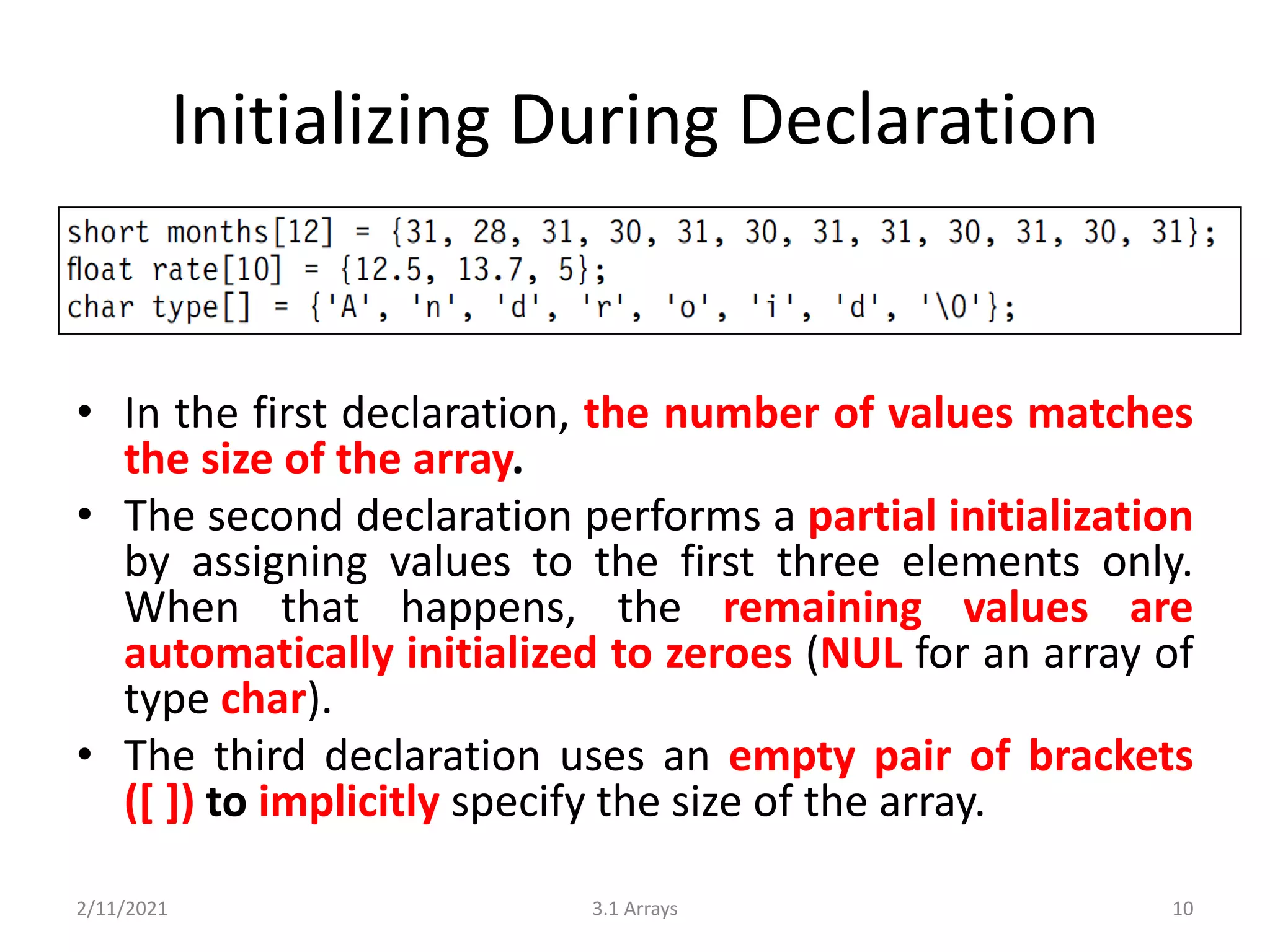 Initializing During Declaration
• In the first declaration, the number of values matches
the size of the array.
• The second declaration performs a partial initialization
by assigning values to the first three elements only.
When that happens, the remaining values are
automatically initialized to zeroes (NUL for an array of
type char).
• The third declaration uses an empty pair of brackets
([ ]) to implicitly specify the size of the array.
2/11/2021 3.1 Arrays 10
 