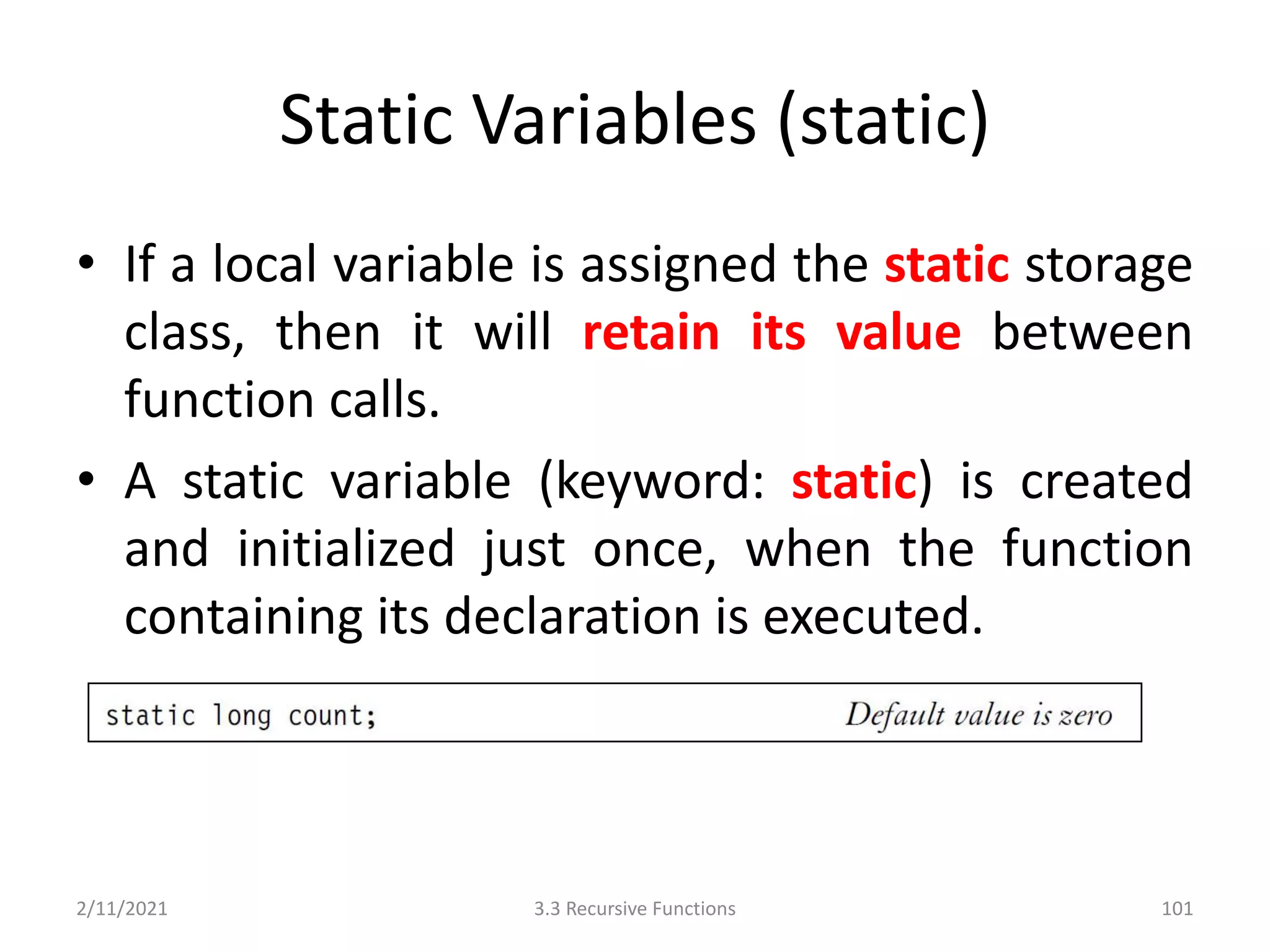 Static Variables (static)
• If a local variable is assigned the static storage
class, then it will retain its value between
function calls.
• A static variable (keyword: static) is created
and initialized just once, when the function
containing its declaration is executed.
2/11/2021 3.3 Recursive Functions 101
 
