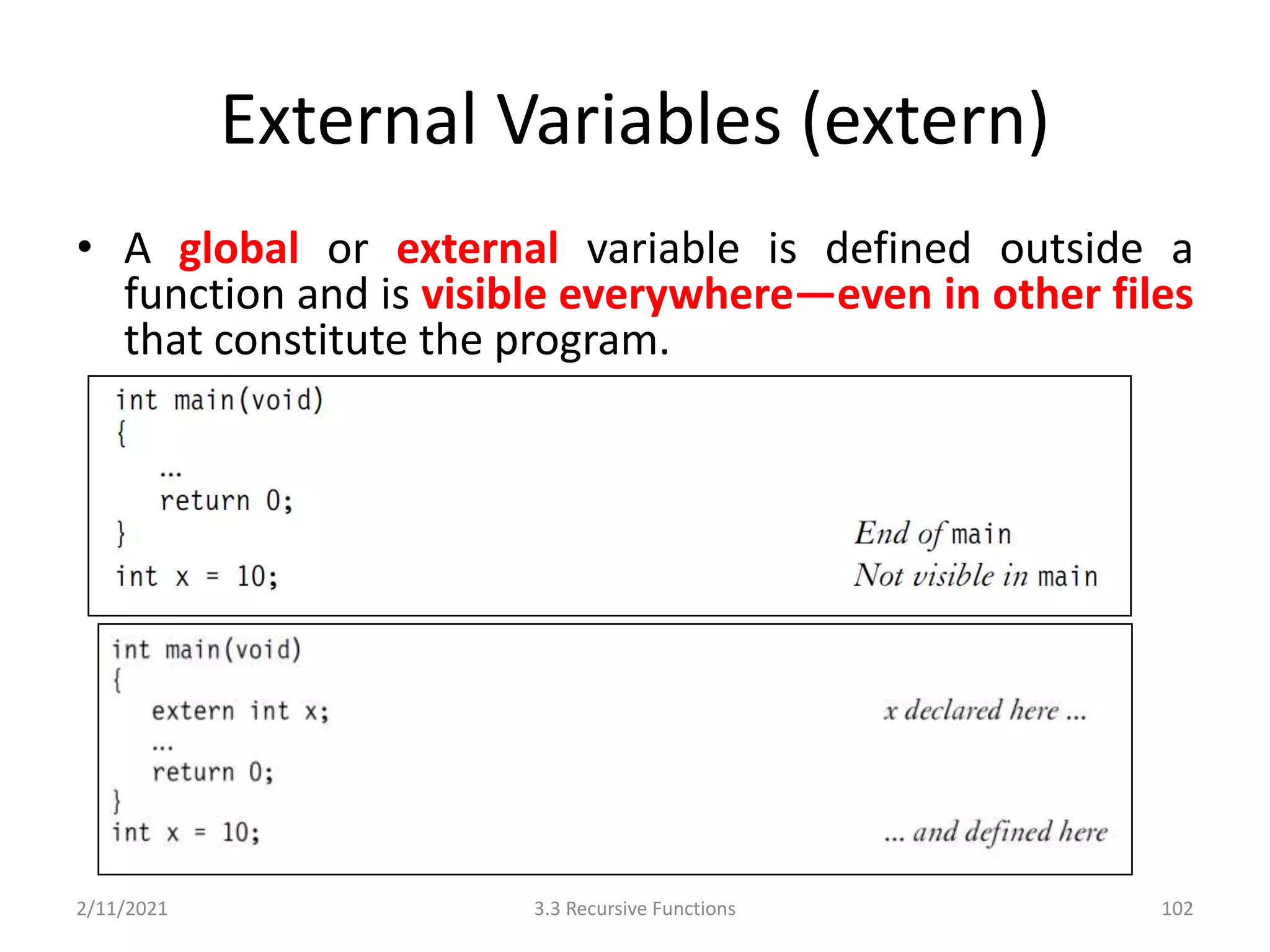 External Variables (extern)
• A global or external variable is defined outside a
function and is visible everywhere—even in other files
that constitute the program.
2/11/2021 3.3 Recursive Functions 102
 