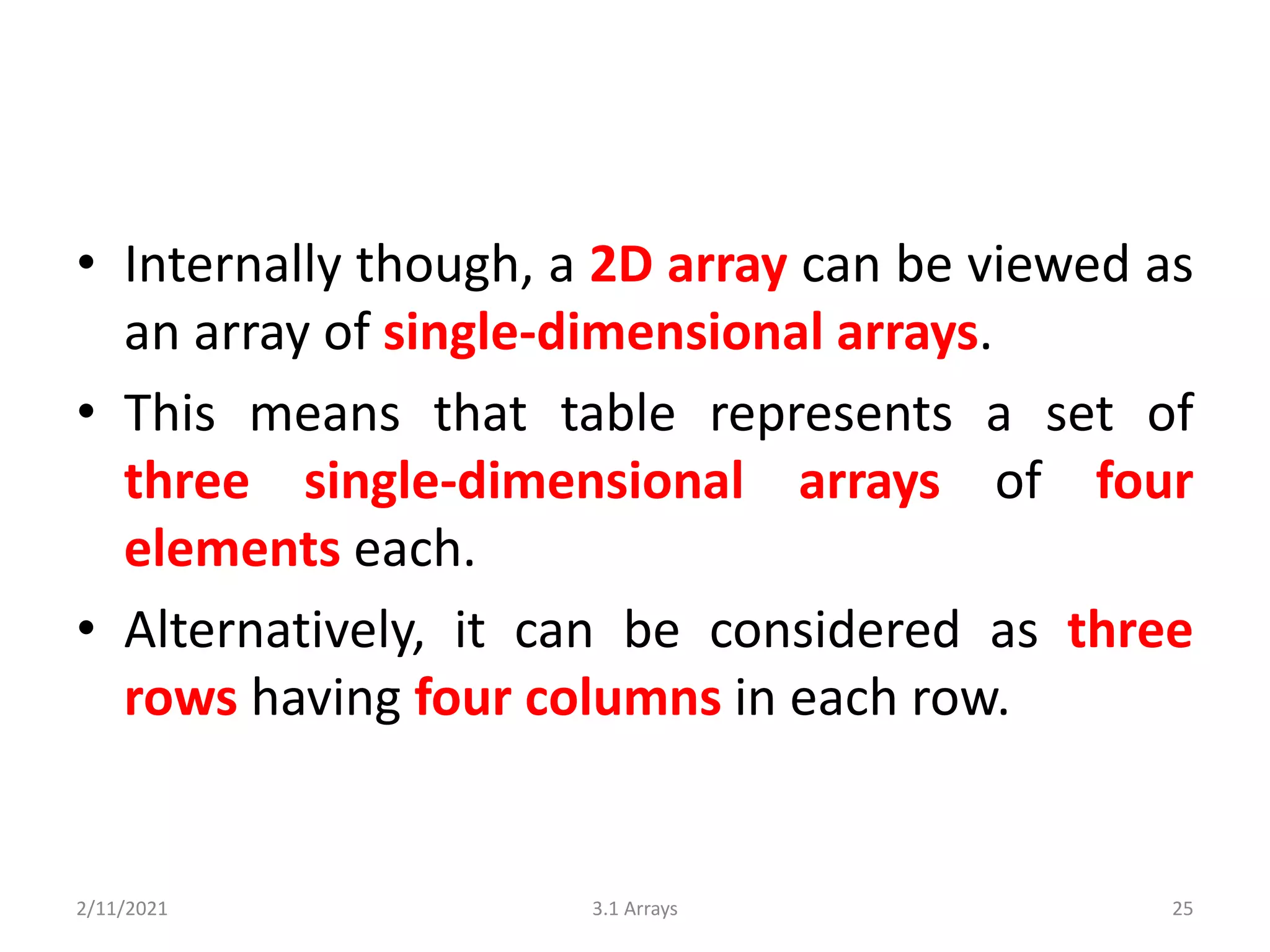 • Internally though, a 2D array can be viewed as
an array of single-dimensional arrays.
• This means that table represents a set of
three single-dimensional arrays of four
elements each.
• Alternatively, it can be considered as three
rows having four columns in each row.
2/11/2021 3.1 Arrays 25
 