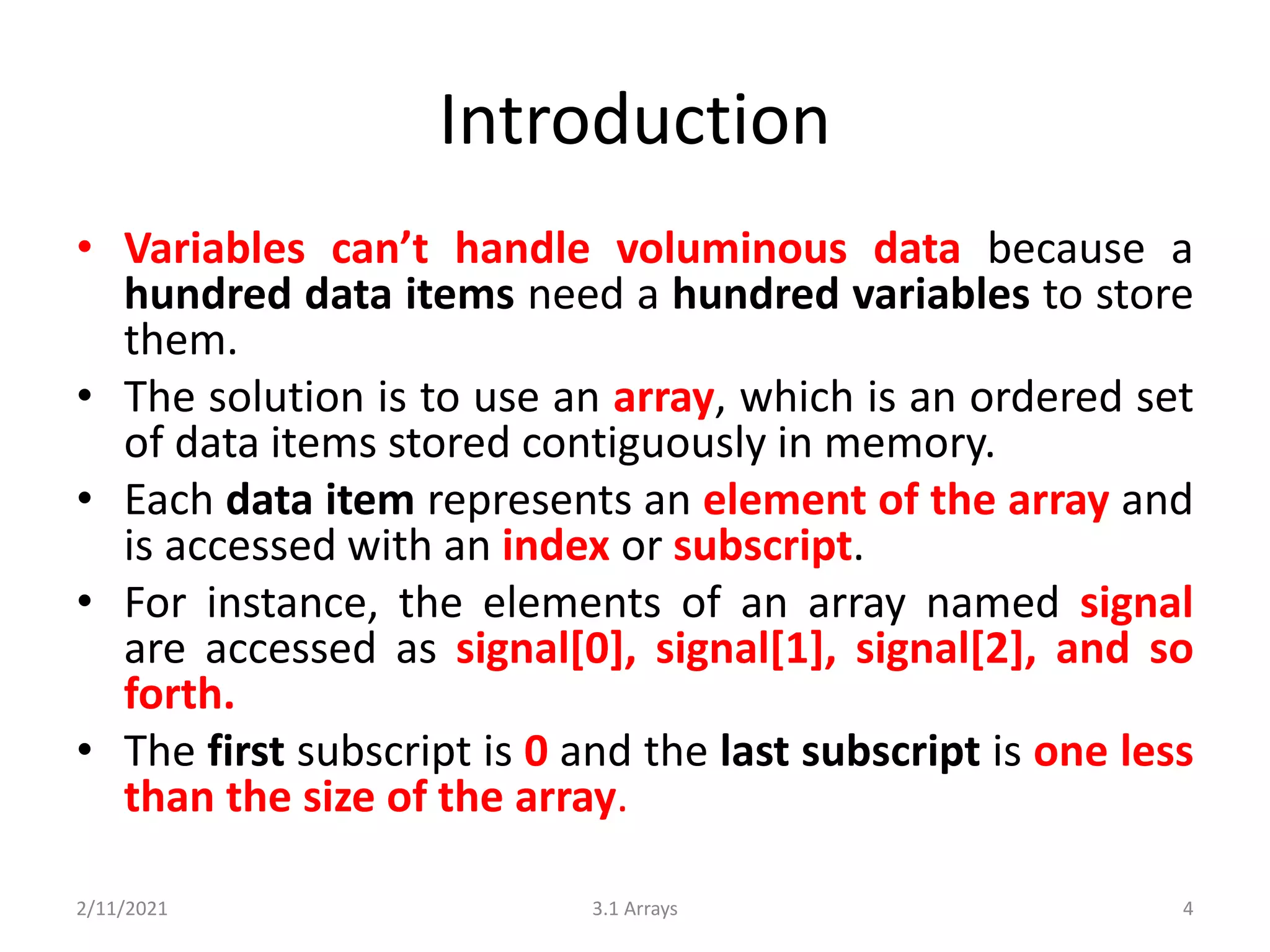 Introduction
• Variables can’t handle voluminous data because a
hundred data items need a hundred variables to store
them.
• The solution is to use an array, which is an ordered set
of data items stored contiguously in memory.
• Each data item represents an element of the array and
is accessed with an index or subscript.
• For instance, the elements of an array named signal
are accessed as signal[0], signal[1], signal[2], and so
forth.
• The first subscript is 0 and the last subscript is one less
than the size of the array.
2/11/2021 3.1 Arrays 4
 
