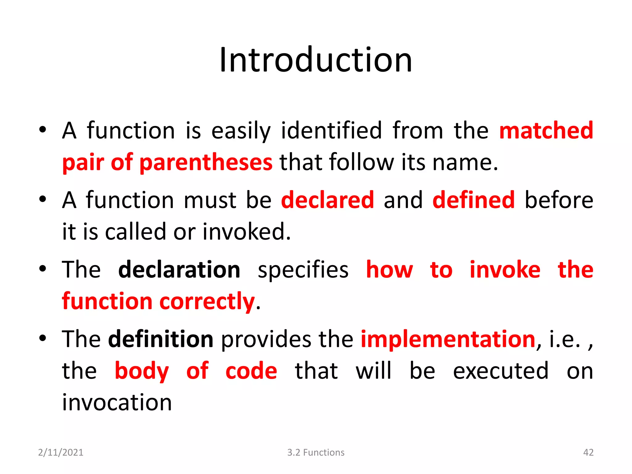 Introduction
• A function is easily identified from the matched
pair of parentheses that follow its name.
• A function must be declared and defined before
it is called or invoked.
• The declaration specifies how to invoke the
function correctly.
• The definition provides the implementation, i.e. ,
the body of code that will be executed on
invocation
2/11/2021 3.2 Functions 42
 