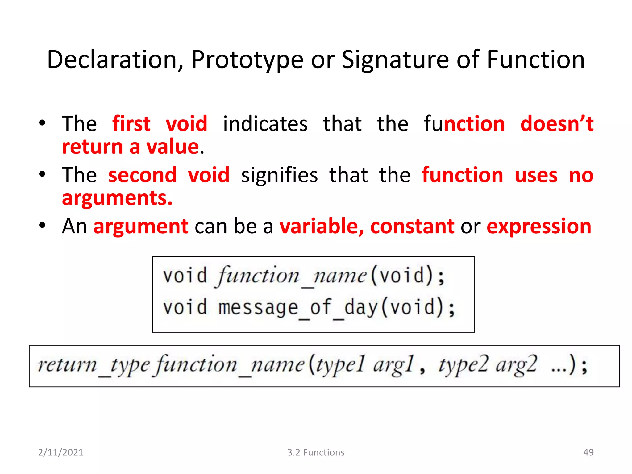 Declaration, Prototype or Signature of Function
• The first void indicates that the function doesn’t
return a value.
• The second void signifies that the function uses no
arguments.
• An argument can be a variable, constant or expression
2/11/2021 3.2 Functions 49
 