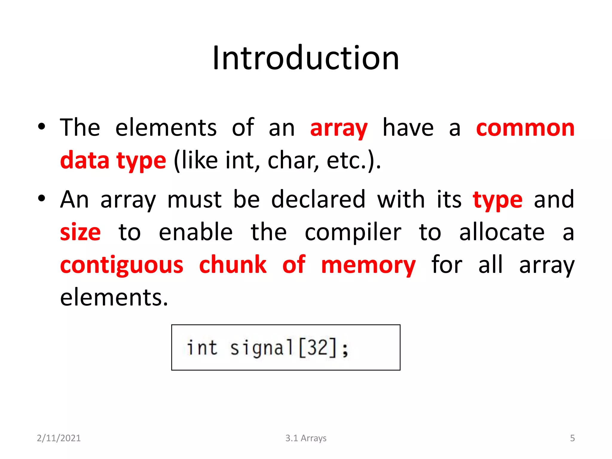 Introduction
• The elements of an array have a common
data type (like int, char, etc.).
• An array must be declared with its type and
size to enable the compiler to allocate a
contiguous chunk of memory for all array
elements.
2/11/2021 3.1 Arrays 5
 