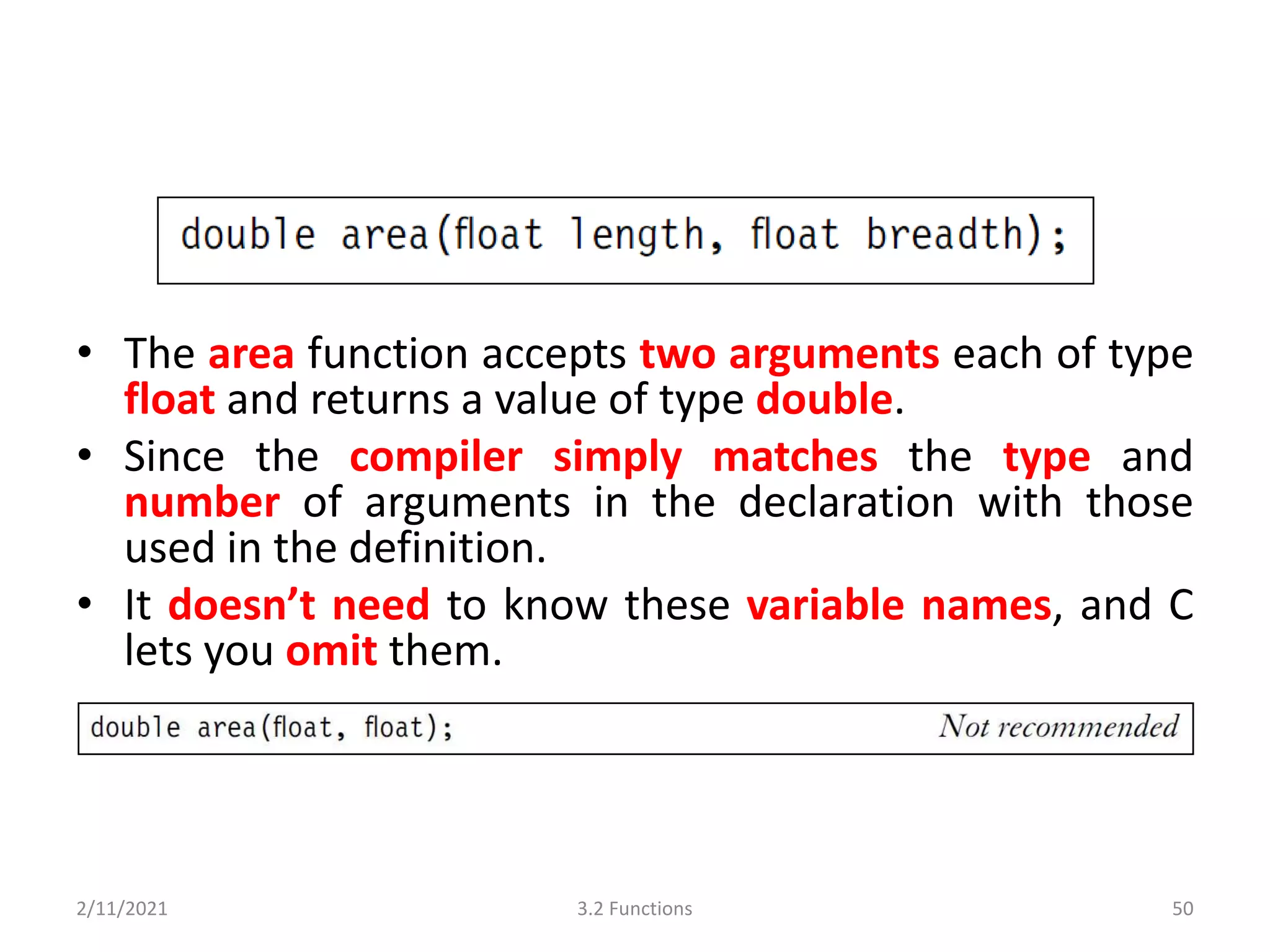 • The area function accepts two arguments each of type
float and returns a value of type double.
• Since the compiler simply matches the type and
number of arguments in the declaration with those
used in the definition.
• It doesn’t need to know these variable names, and C
lets you omit them.
2/11/2021 3.2 Functions 50
 