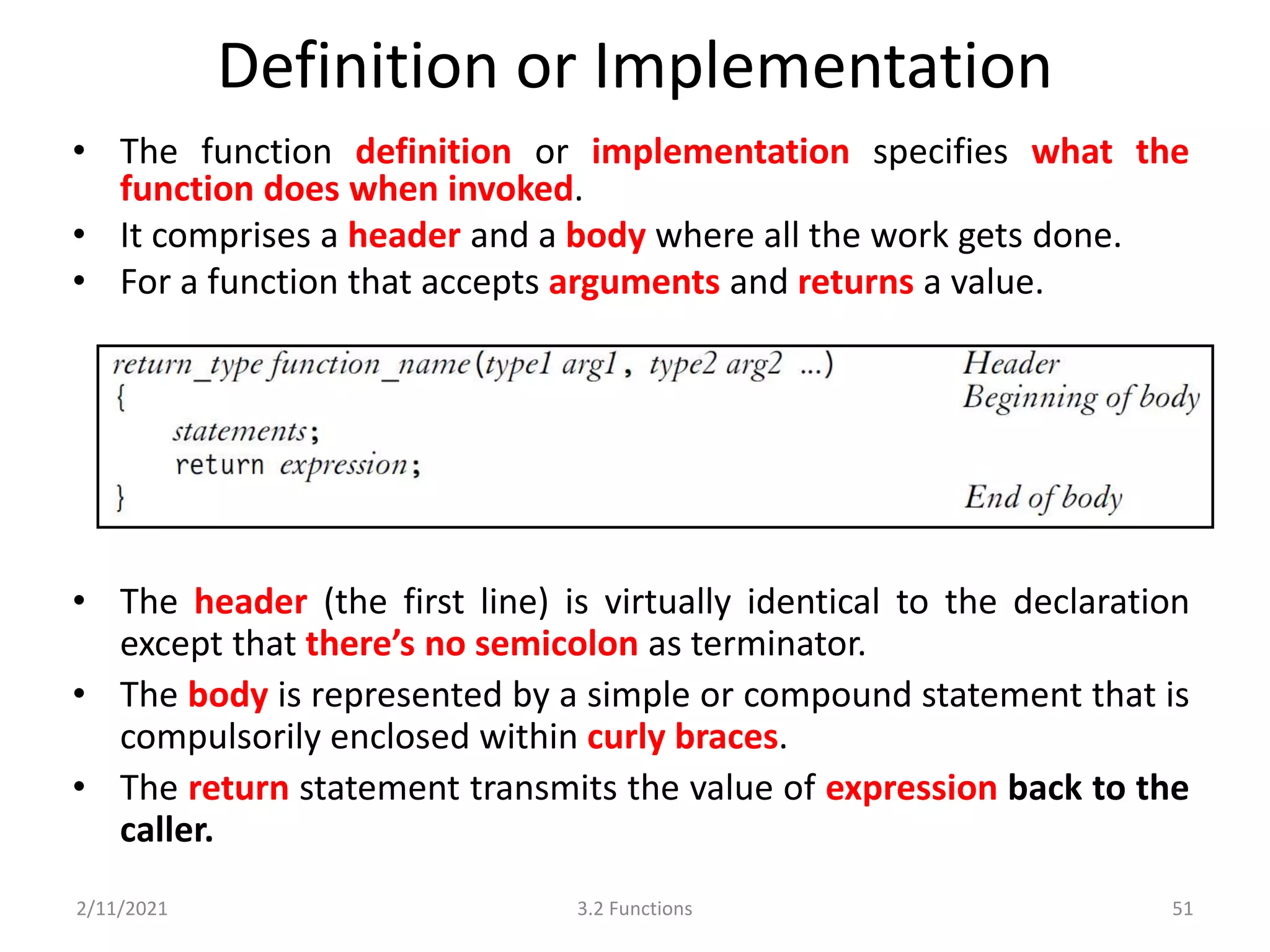 Definition or Implementation
• The function definition or implementation specifies what the
function does when invoked.
• It comprises a header and a body where all the work gets done.
• For a function that accepts arguments and returns a value.
2/11/2021 3.2 Functions 51
• The header (the first line) is virtually identical to the declaration
except that there’s no semicolon as terminator.
• The body is represented by a simple or compound statement that is
compulsorily enclosed within curly braces.
• The return statement transmits the value of expression back to the
caller.
 