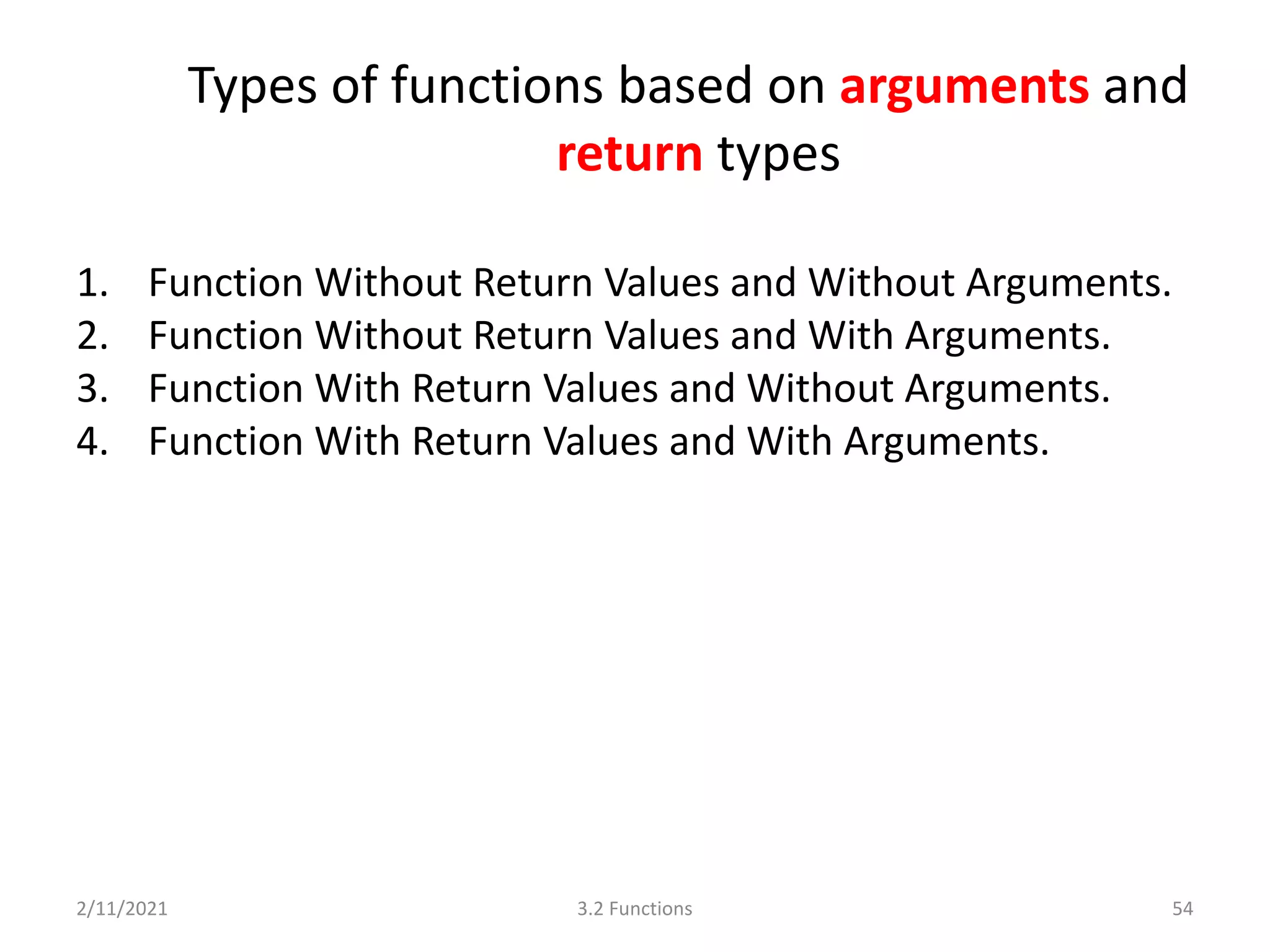 Types of functions based on arguments and
return types
1. Function Without Return Values and Without Arguments.
2. Function Without Return Values and With Arguments.
3. Function With Return Values and Without Arguments.
4. Function With Return Values and With Arguments.
2/11/2021 3.2 Functions 54
 