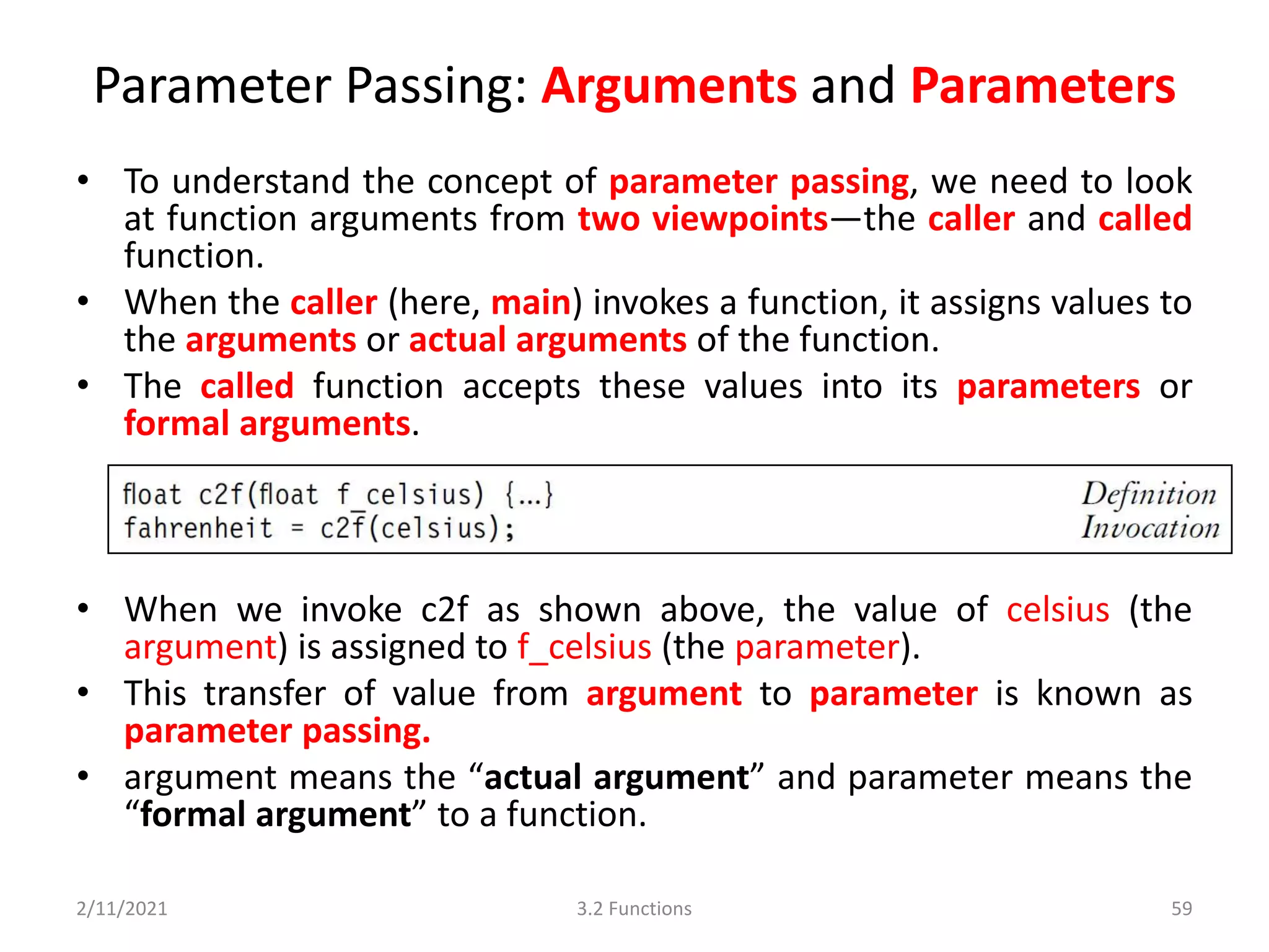 Parameter Passing: Arguments and Parameters
• To understand the concept of parameter passing, we need to look
at function arguments from two viewpoints—the caller and called
function.
• When the caller (here, main) invokes a function, it assigns values to
the arguments or actual arguments of the function.
• The called function accepts these values into its parameters or
formal arguments.
• When we invoke c2f as shown above, the value of celsius (the
argument) is assigned to f_celsius (the parameter).
• This transfer of value from argument to parameter is known as
parameter passing.
• argument means the “actual argument” and parameter means the
“formal argument” to a function.
2/11/2021 3.2 Functions 59
 