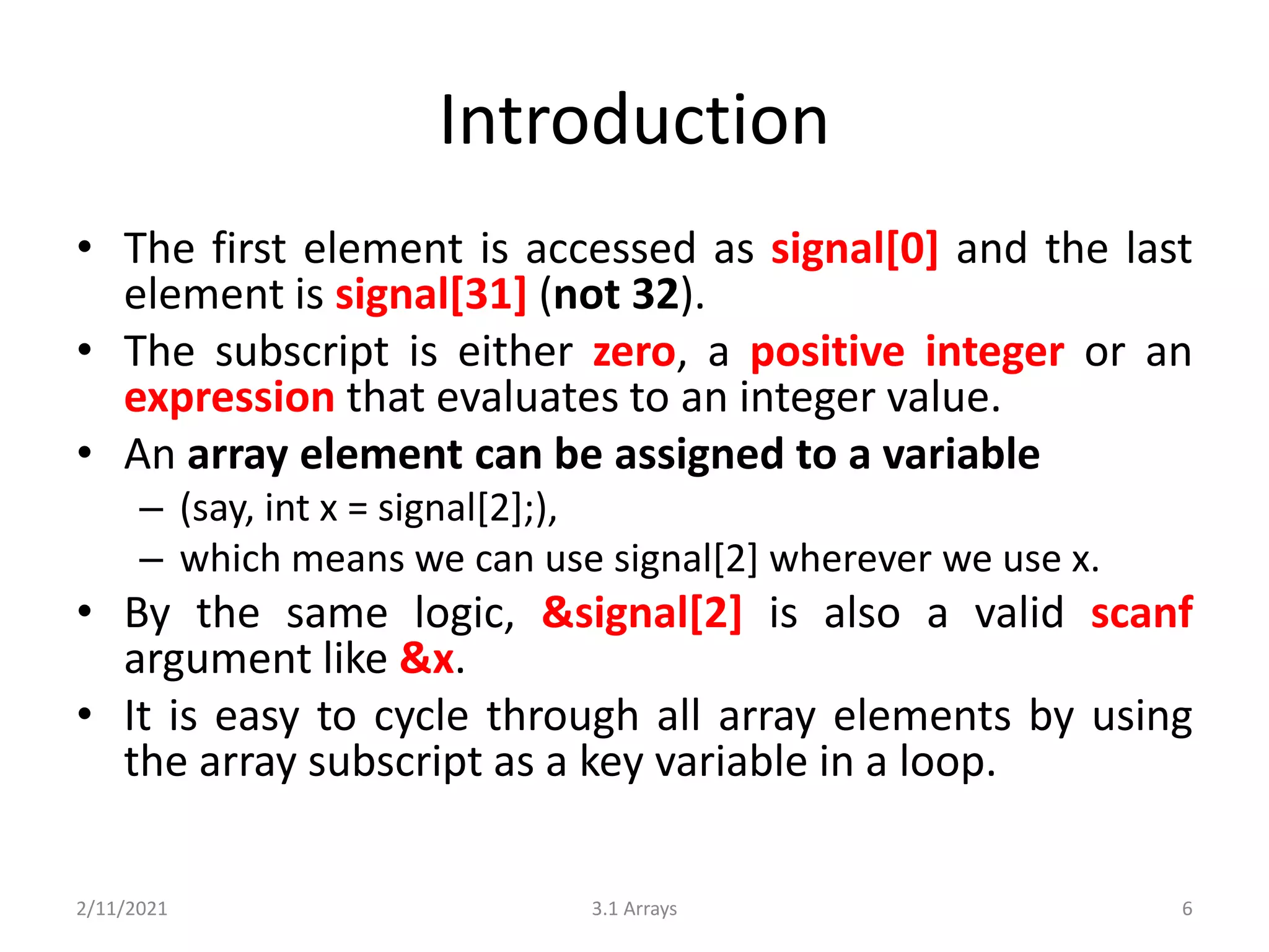 Introduction
• The first element is accessed as signal[0] and the last
element is signal[31] (not 32).
• The subscript is either zero, a positive integer or an
expression that evaluates to an integer value.
• An array element can be assigned to a variable
– (say, int x = signal[2];),
– which means we can use signal[2] wherever we use x.
• By the same logic, &signal[2] is also a valid scanf
argument like &x.
• It is easy to cycle through all array elements by using
the array subscript as a key variable in a loop.
2/11/2021 3.1 Arrays 6
 